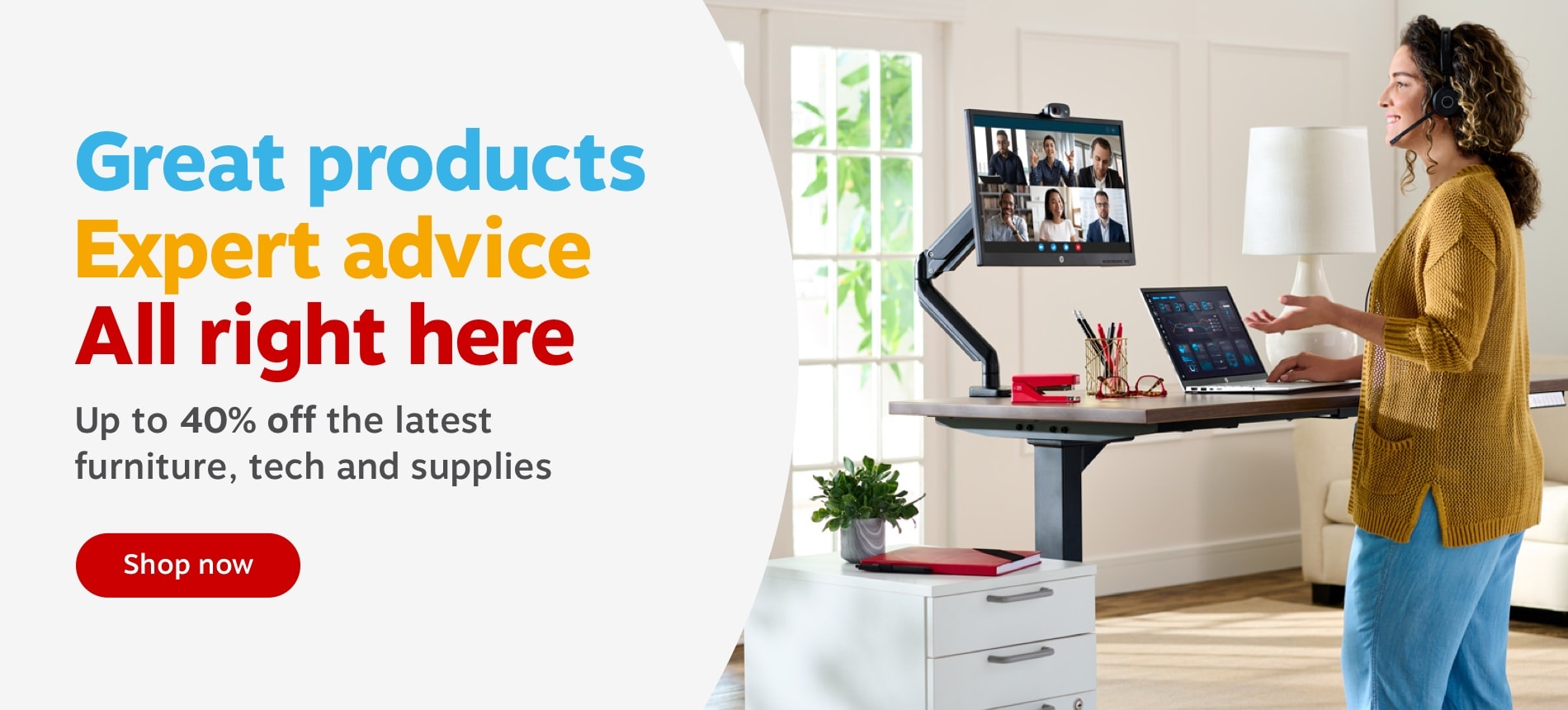 Great products Expert advice All right here Up to 40% off the latest furniture, tech and supplies 
