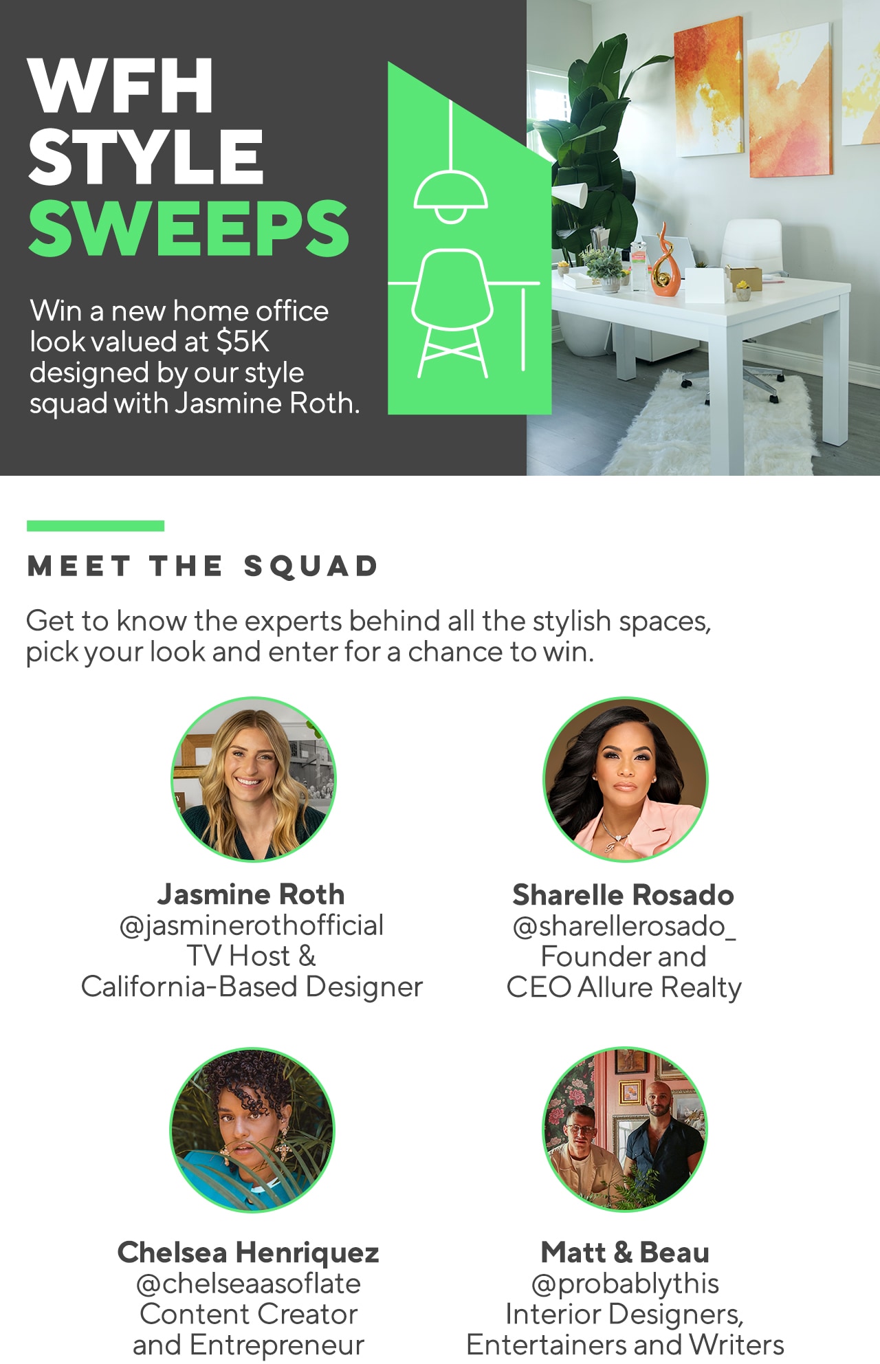 WFH STYLE SWEEPS Win a new home office look valued at $5k designed by our style squad with Jasmine Roth. MEET THE SQUAD Get to know the experts behind all the stylish spaces, pick your look and enter for a chance to win. Jasmine Roth @jasminerothofficial TV Host & California-Based Designer Sharelle Rosado @sharellerosado_ Founder and CEO Allure Realty Chelsea Henriquez @chelseaasoflate Content Creator and Entrepreneur Matt & Beau @probablythis Interior Designers, Entertainers and Writers  WFH STYLE SWEEPS Win a new home office look valued at $5K designed by our style squad with Jasmine Roth. MEET THE SQUAD Get to know the experts behind all the stylish spaces, pick your look and enter for a chance to win. 7 Jasmine Roth Sharelle Rosado @jasminerothofficial @sharellerosado TV Host Founder and California-Based Designer CEO Allure Realty Chelsea Henriquez Matt Beau @chelseaasoflate @probablythis Content Creator Interior Designers, and Entrepreneur Entertainers and Writers 