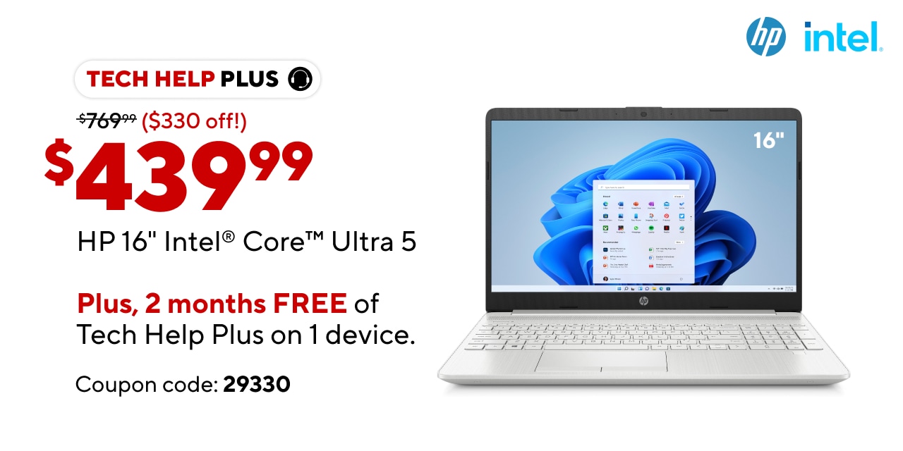 HP 16" Intel Core Ultra 5 (Show price point: Reg. $769.99 Ad: 439.99)  (Bullets: Al-day battery life, Intel Core Ultra 5 powered AI capabilities, work anytime wLaptop Free 2 months of Tech Help Plus on 1 device. $20 value for FREE. Coupon Code: 29330